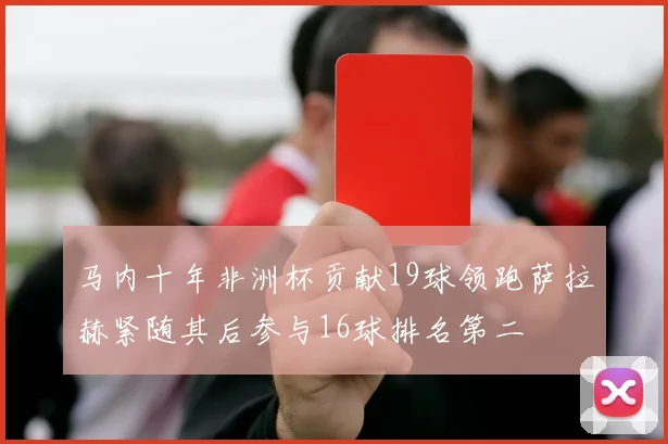 马内十年非洲杯贡献19球领跑萨拉赫紧随其后参与16球排名第二