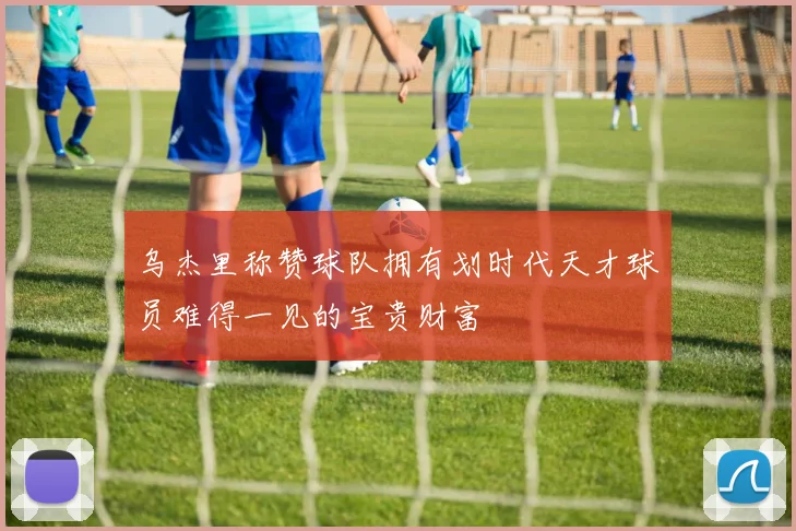 乌杰里称赞球队拥有划时代天才球员难得一见的宝贵财富