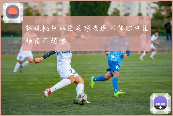 韩媒批评韩国足球表现不佳称中国越南已超越
