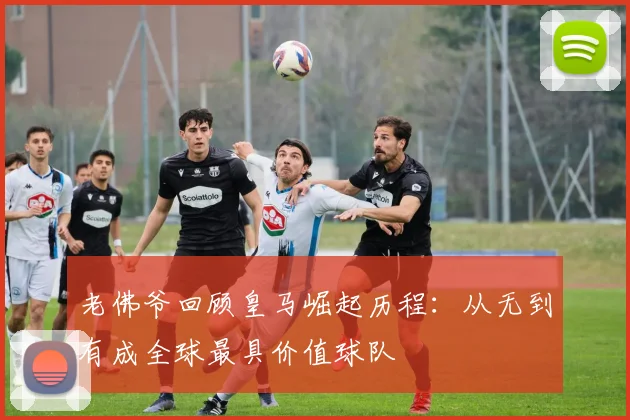 老佛爷回顾皇马崛起历程：从无到有成全球最具价值球队
