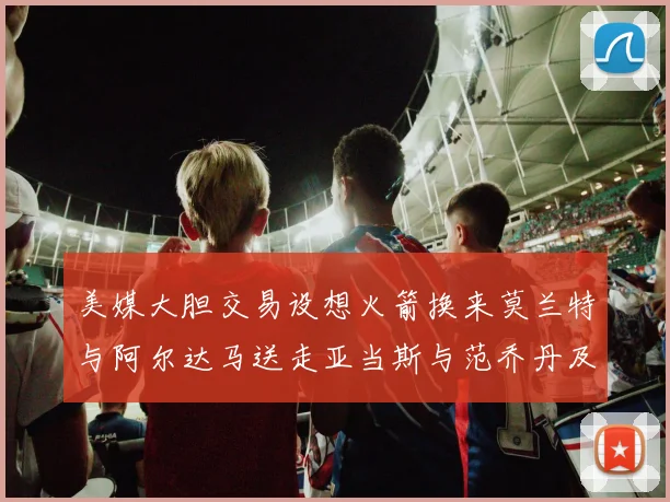美媒大胆交易设想火箭换来莫兰特与阿尔达马送走亚当斯与范乔丹及两个选秀权