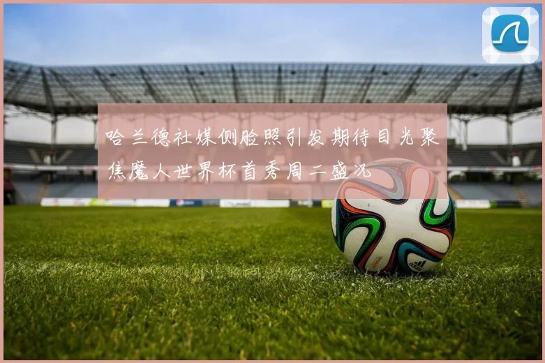 哈兰德社媒侧脸照引发期待目光聚焦魔人世界杯首秀周二盛况