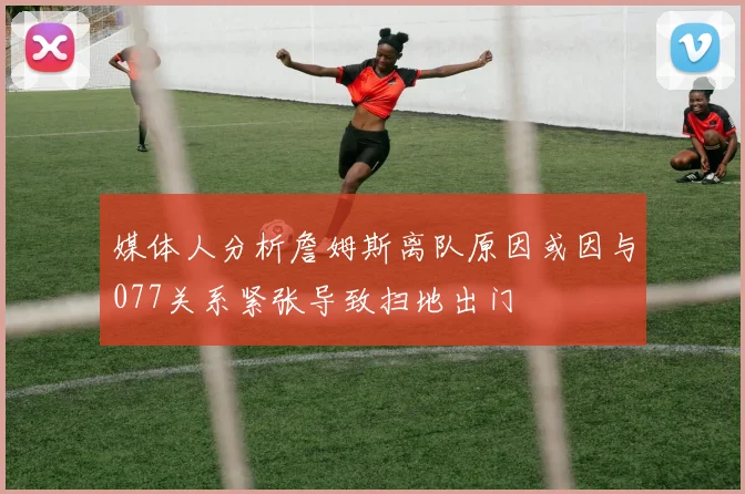 媒体人分析詹姆斯离队原因或因与077关系紧张导致扫地出门