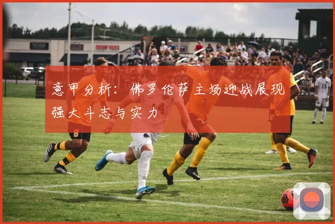 意甲分析：佛罗伦萨主场迎战展现强大斗志与实力