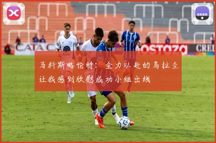 马科斯略伦特：全力以赴的乌拉圭让我感到欣慰成功小组出线