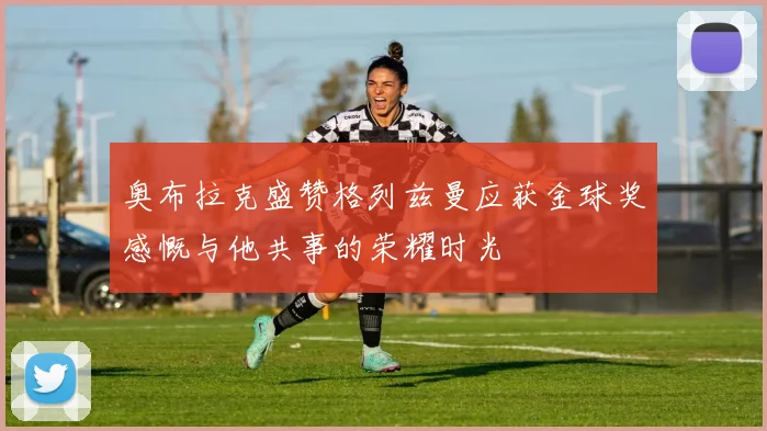 奥布拉克盛赞格列兹曼应获金球奖感慨与他共事的荣耀时光