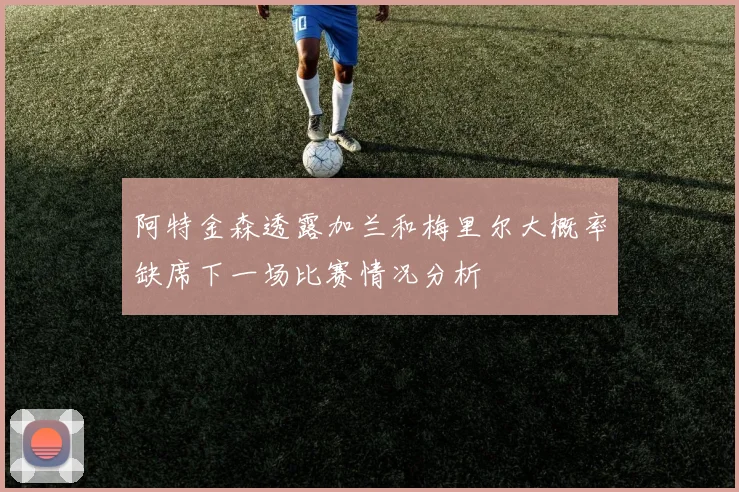 阿特金森透露加兰和梅里尔大概率缺席下一场比赛情况分析