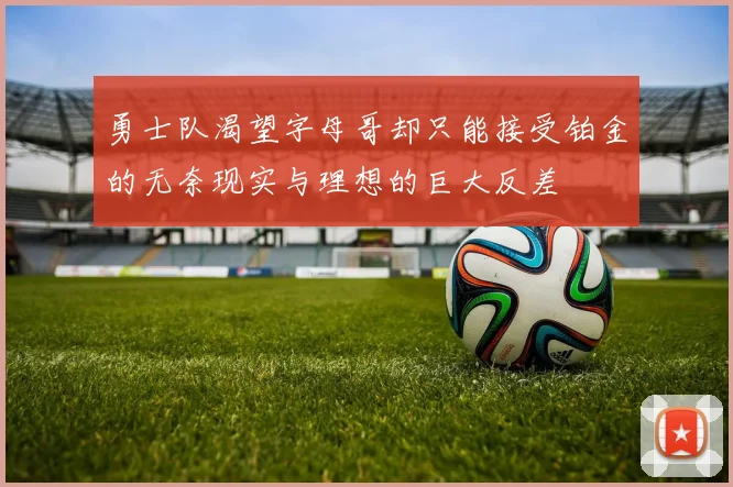勇士队渴望字母哥却只能接受铂金的无奈现实与理想的巨大反差