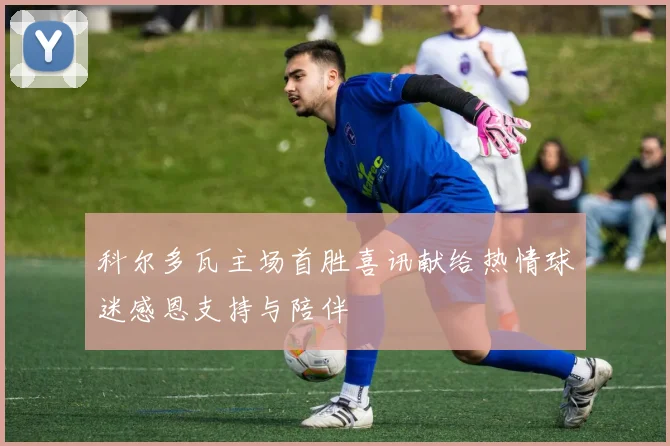 科尔多瓦主场首胜喜讯献给热情球迷感恩支持与陪伴