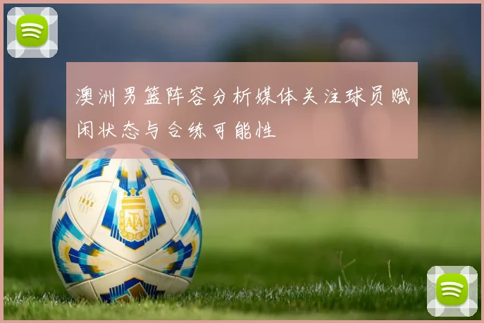 澳洲男篮阵容分析媒体关注球员赋闲状态与合练可能性