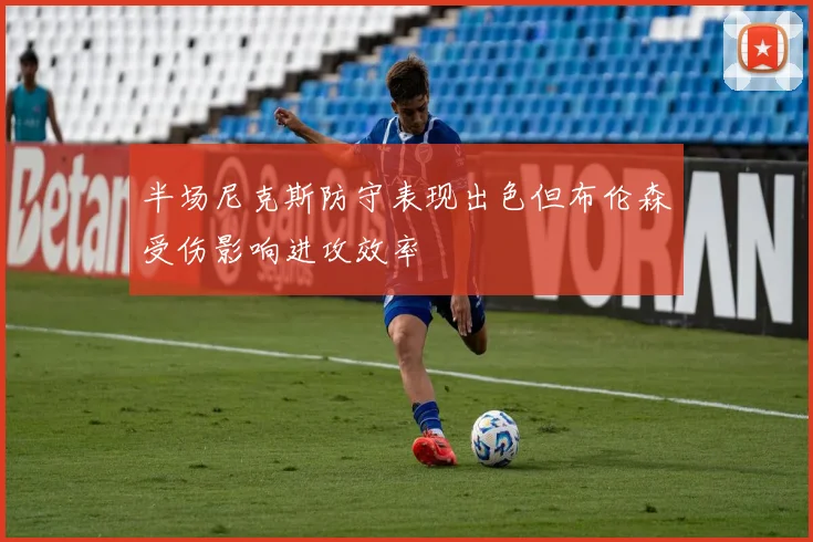 半场尼克斯防守表现出色但布伦森受伤影响进攻效率