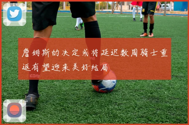 詹姆斯的决定或将延迟数周骑士重返有望迎来美好结局
