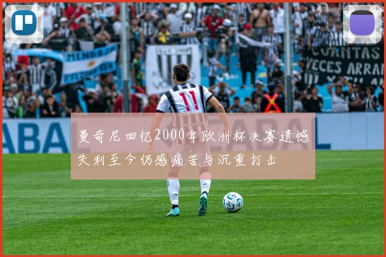 曼奇尼回忆2000年欧洲杯决赛遗憾失利至今仍感痛苦与沉重打击