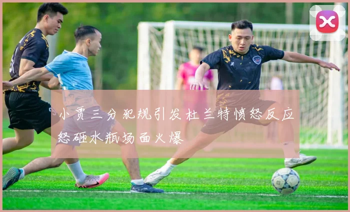 小贾三分犯规引发杜兰特愤怒反应怒砸水瓶场面火爆