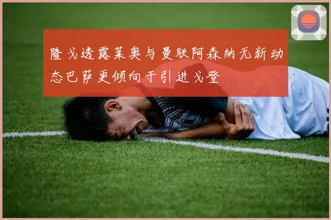 隆戈透露莱奥与曼联阿森纳无新动态巴萨更倾向于引进戈登