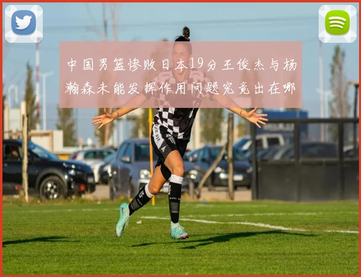 中国男篮惨败日本19分王俊杰与杨瀚森未能发挥作用问题究竟出在哪儿