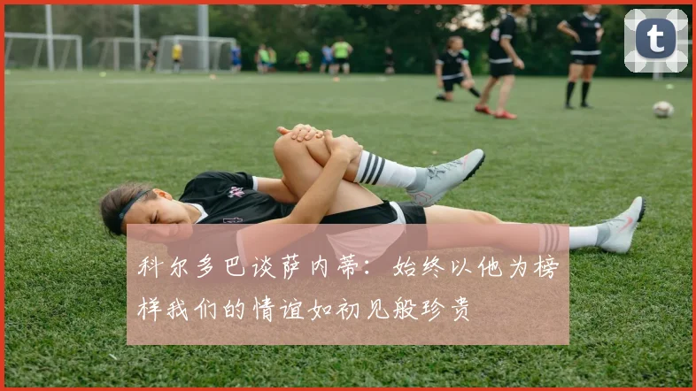 科尔多巴谈萨内蒂：始终以他为榜样我们的情谊如初见般珍贵