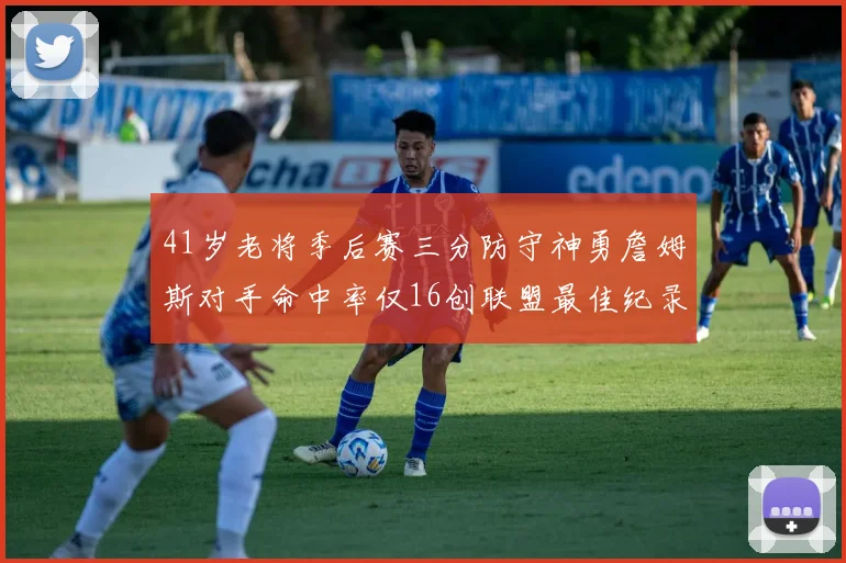 41岁老将季后赛三分防守神勇詹姆斯对手命中率仅16创联盟最佳纪录