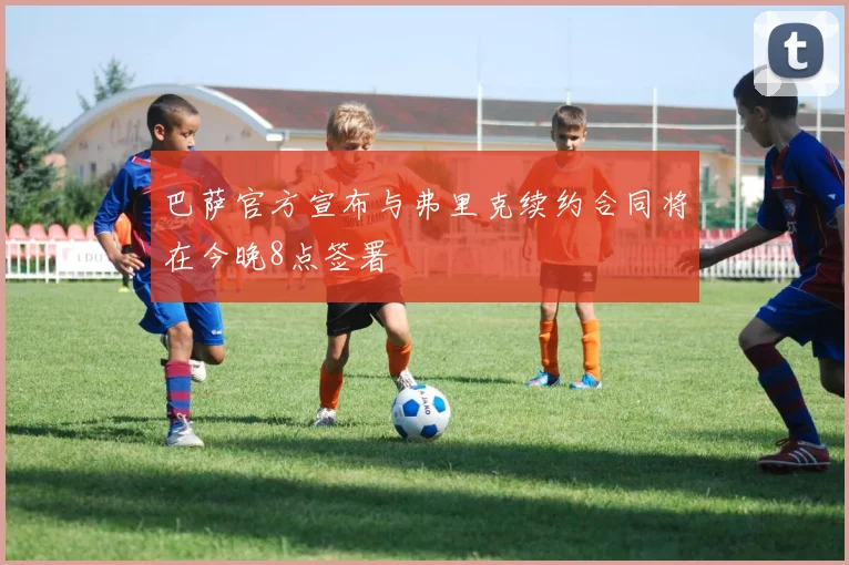 巴萨官方宣布与弗里克续约合同将在今晚8点签署
