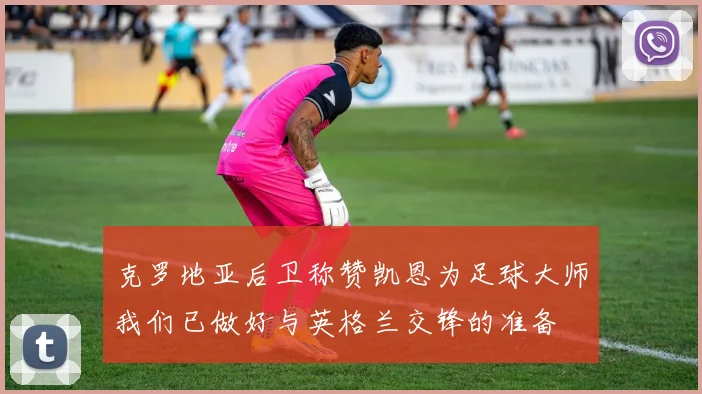 克罗地亚后卫称赞凯恩为足球大师我们已做好与英格兰交锋的准备