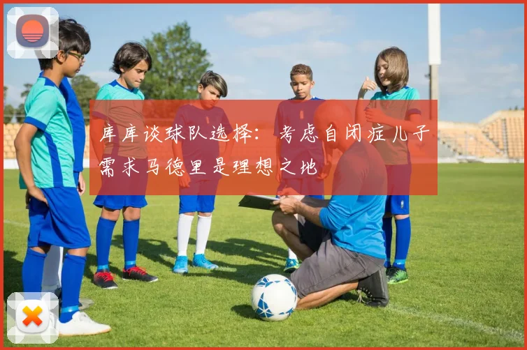 库库谈球队选择：考虑自闭症儿子需求马德里是理想之地