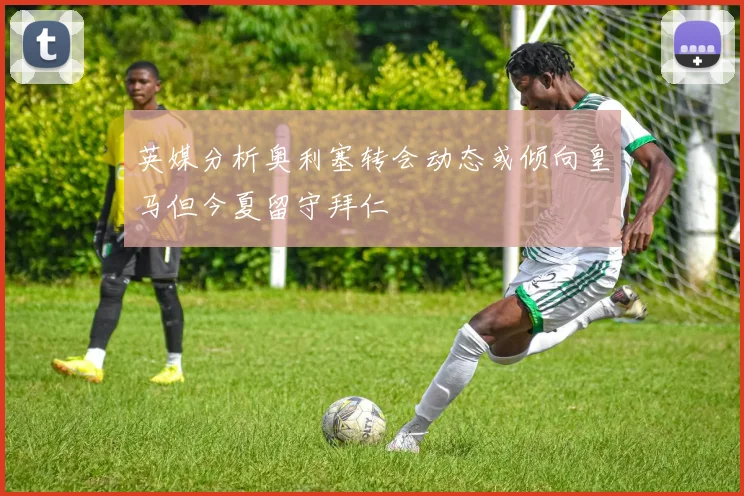 英媒分析奥利塞转会动态或倾向皇马但今夏留守拜仁
